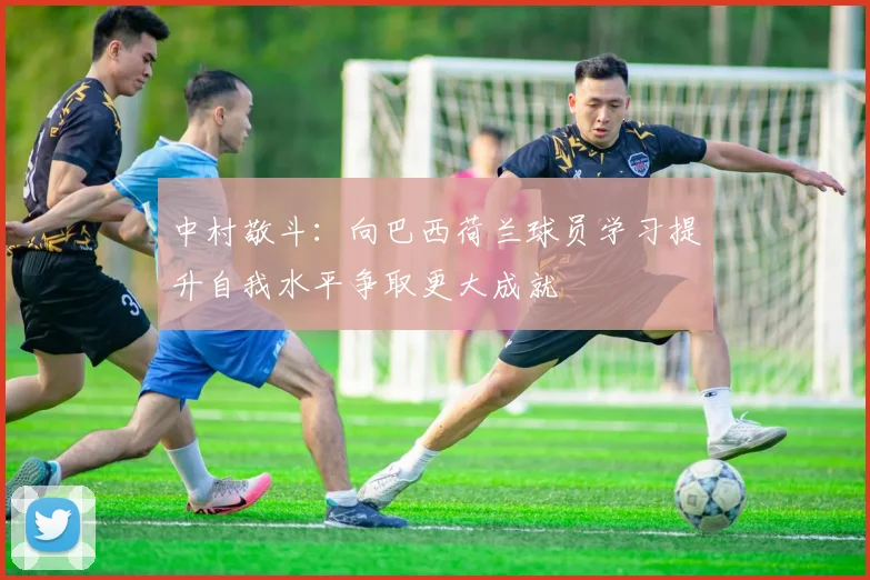 中村敬斗：向巴西荷兰球员学习提升自我水平争取更大成就