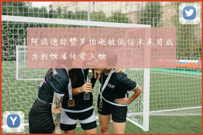 阿诺德称赞罗伯逊被低估未来将成为利物浦传奇人物