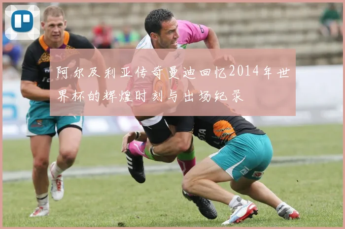 阿尔及利亚传奇曼迪回忆2014年世界杯的辉煌时刻与出场纪录