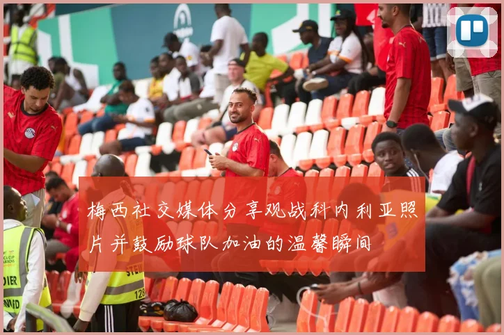 梅西社交媒体分享观战科内利亚照片并鼓励球队加油的温馨瞬间
