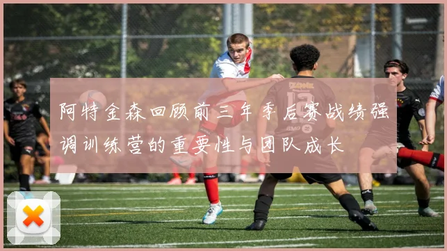 阿特金森回顾前三年季后赛战绩强调训练营的重要性与团队成长