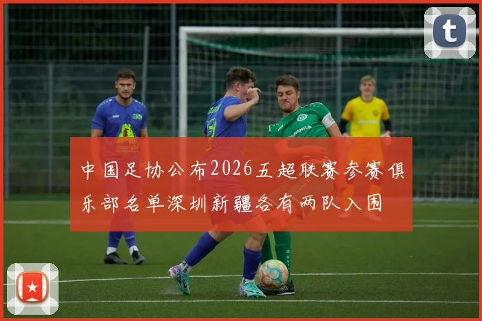 中国足协公布2026五超联赛参赛俱乐部名单深圳新疆各有两队入围