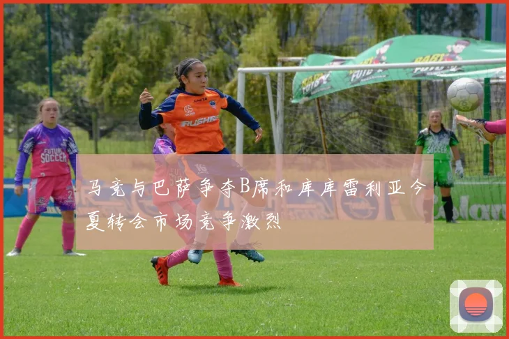 马竞与巴萨争夺B席和库库雷利亚今夏转会市场竞争激烈