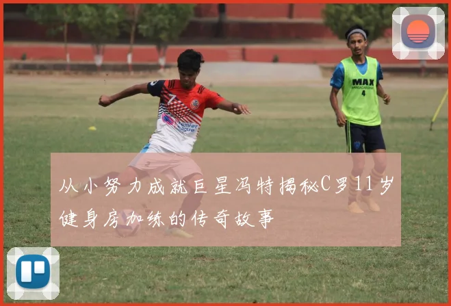 从小努力成就巨星冯特揭秘C罗11岁健身房加练的传奇故事