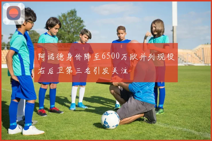阿诺德身价降至6500万欧并列现役右后卫第三名引发关注