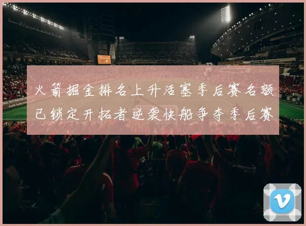 火箭掘金排名上升活塞季后赛名额已锁定开拓者逆袭快船争夺季后赛资格