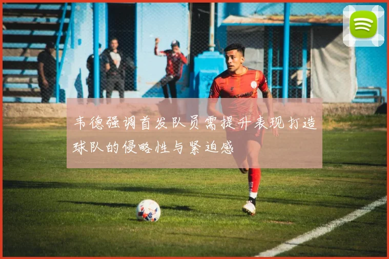 韦德强调首发队员需提升表现打造球队的侵略性与紧迫感