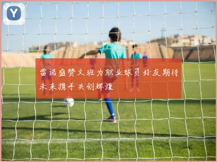 雷诺盛赞文班为职业球员好友期待未来携手共创辉煌