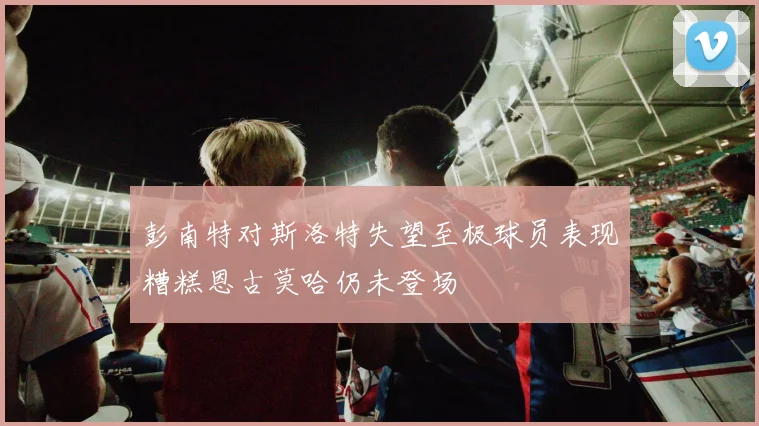 彭南特对斯洛特失望至极球员表现糟糕恩古莫哈仍未登场