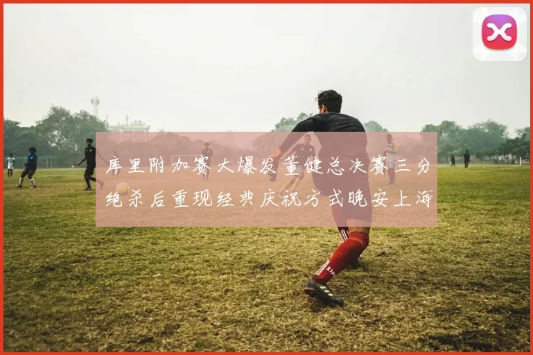库里附加赛大爆发董健总决赛三分绝杀后重现经典庆祝方式晚安上海