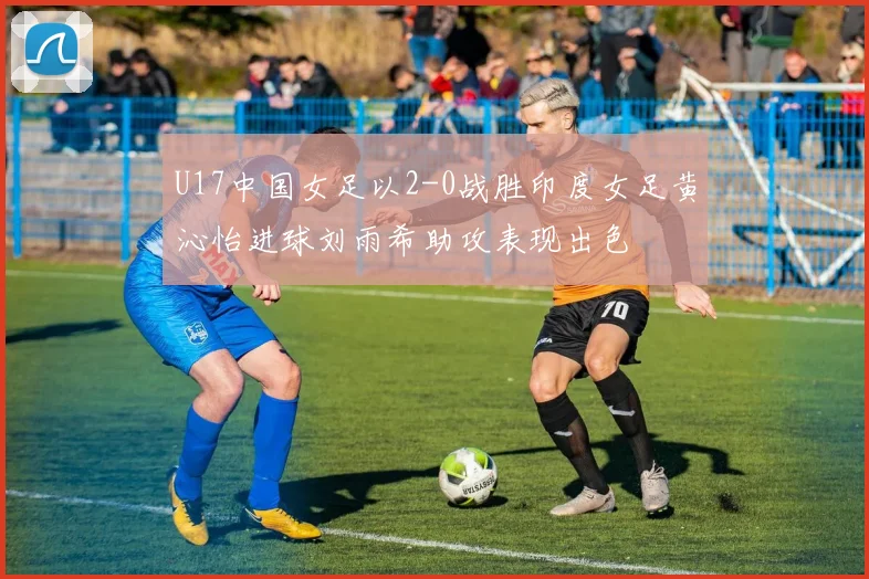 U17中国女足以2-0战胜印度女足黄沁怡进球刘雨希助攻表现出色