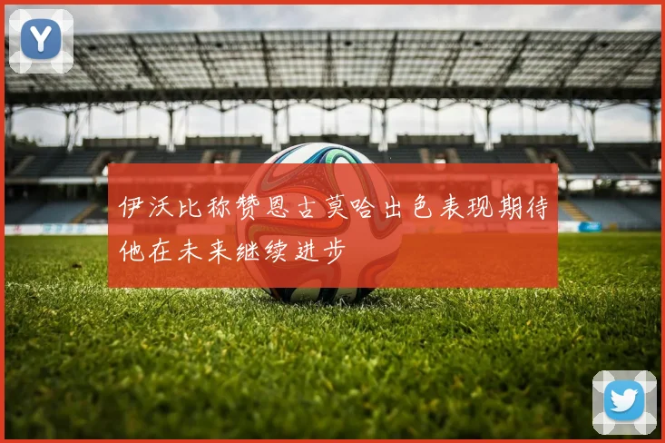 伊沃比称赞恩古莫哈出色表现期待他在未来继续进步