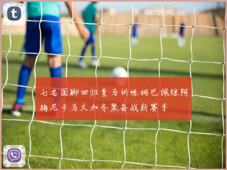 七名国脚回归皇马训练姆巴佩琼阿梅尼卡马文加齐聚备战新赛季