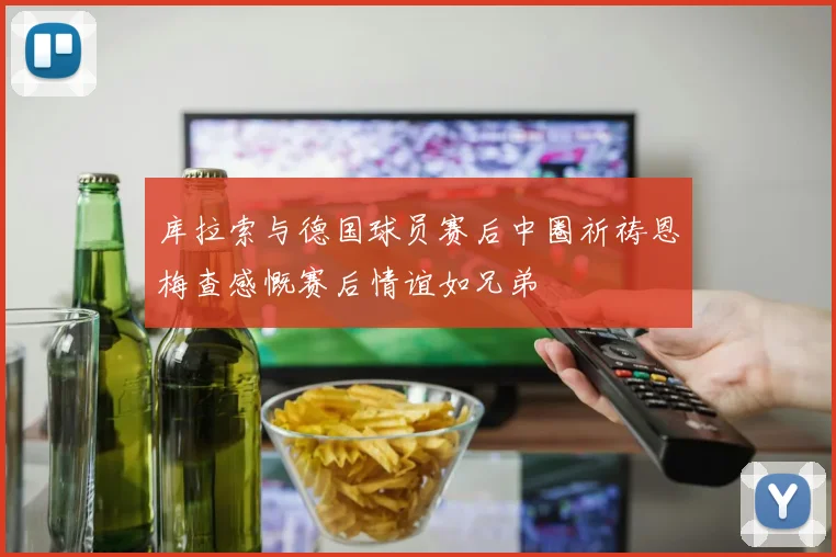 库拉索与德国球员赛后中圈祈祷恩梅查感慨赛后情谊如兄弟
