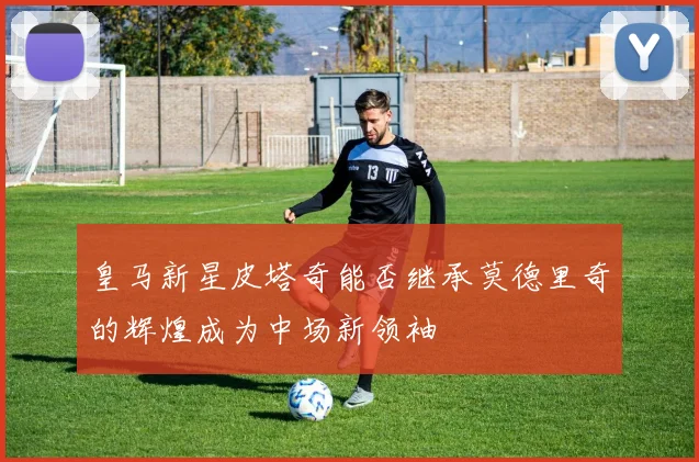 皇马新星皮塔奇能否继承莫德里奇的辉煌成为中场新领袖