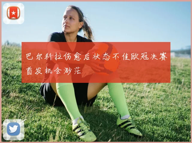 巴尔科拉伤愈后状态不佳欧冠决赛首发机会渺茫
